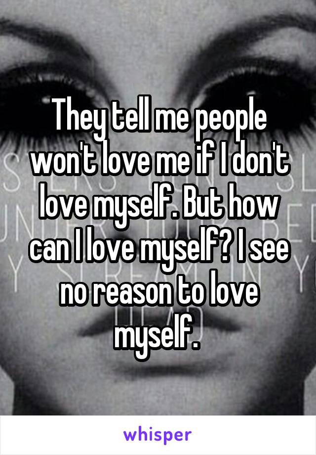 They tell me people won't love me if I don't love myself. But how can I love myself? I see no reason to love myself. 