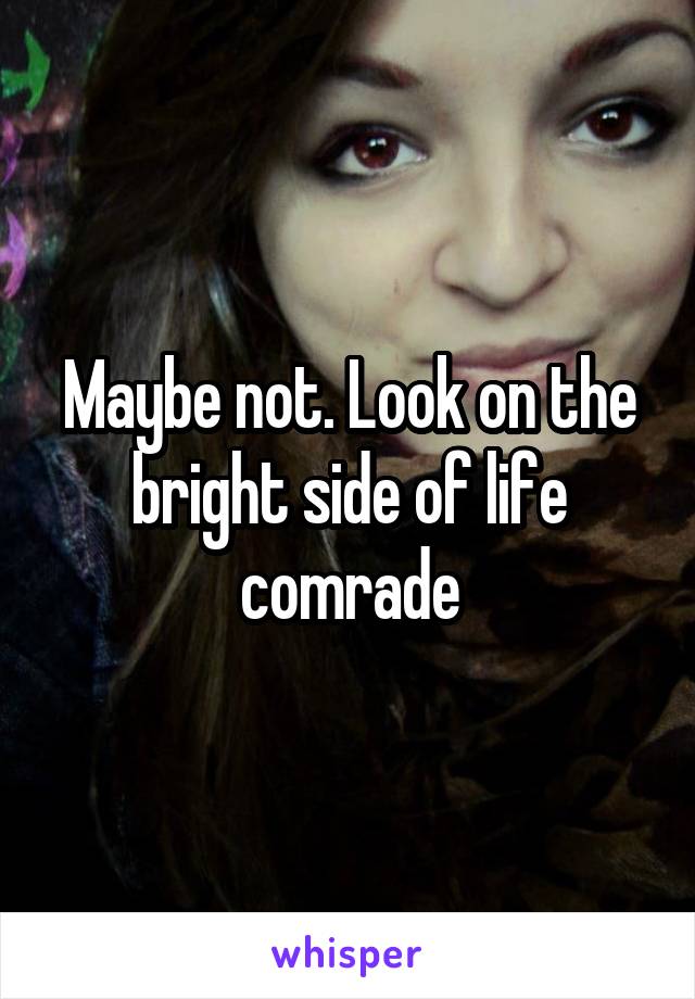 Maybe not. Look on the bright side of life comrade