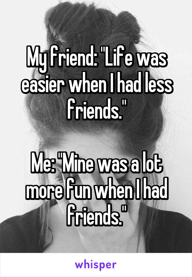 My friend: "Life was easier when I had less friends."

Me: "Mine was a lot more fun when I had friends."