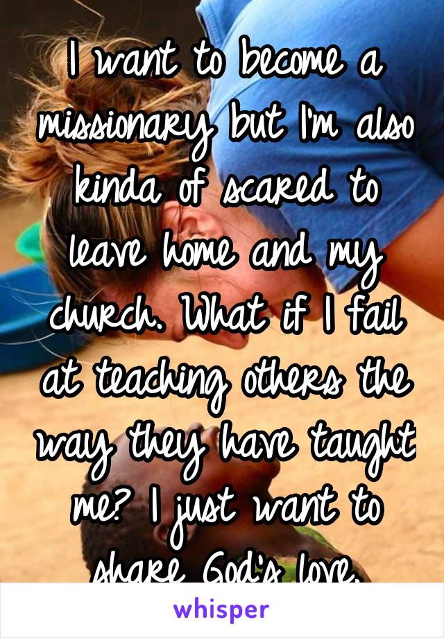 I want to become a missionary but I'm also kinda of scared to leave home and my church. What if I fail at teaching others the way they have taught me? I just want to share God's love.