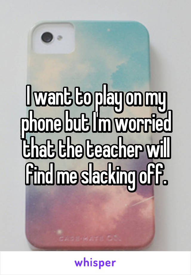 I want to play on my phone but I'm worried that the teacher will find me slacking off.