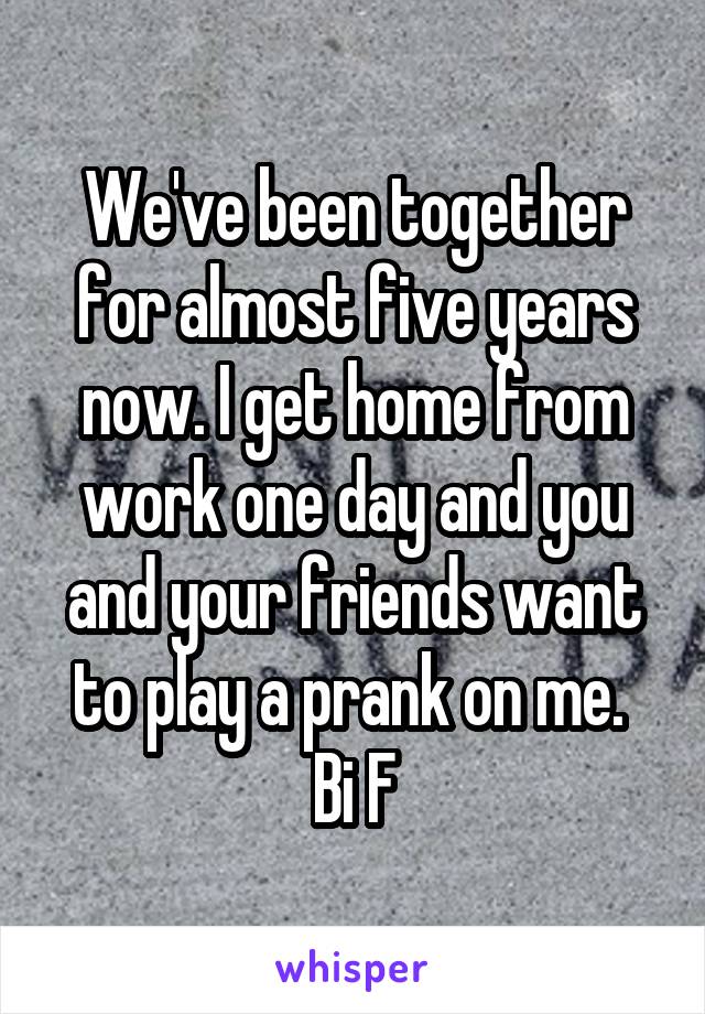 We've been together for almost five years now. I get home from work one day and you and your friends want to play a prank on me. 
Bi F