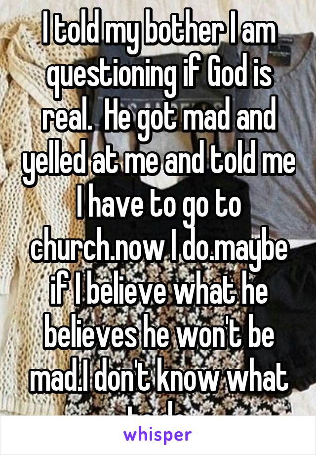 I told my bother I am questioning if God is real.  He got mad and yelled at me and told me I have to go to church.now I do.maybe if I believe what he believes he won't be mad.I don't know what to do.