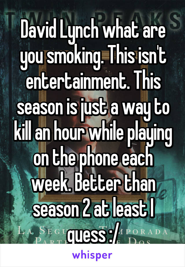 David Lynch what are you smoking. This isn't entertainment. This season is just a way to kill an hour while playing on the phone each week. Better than season 2 at least I guess :/