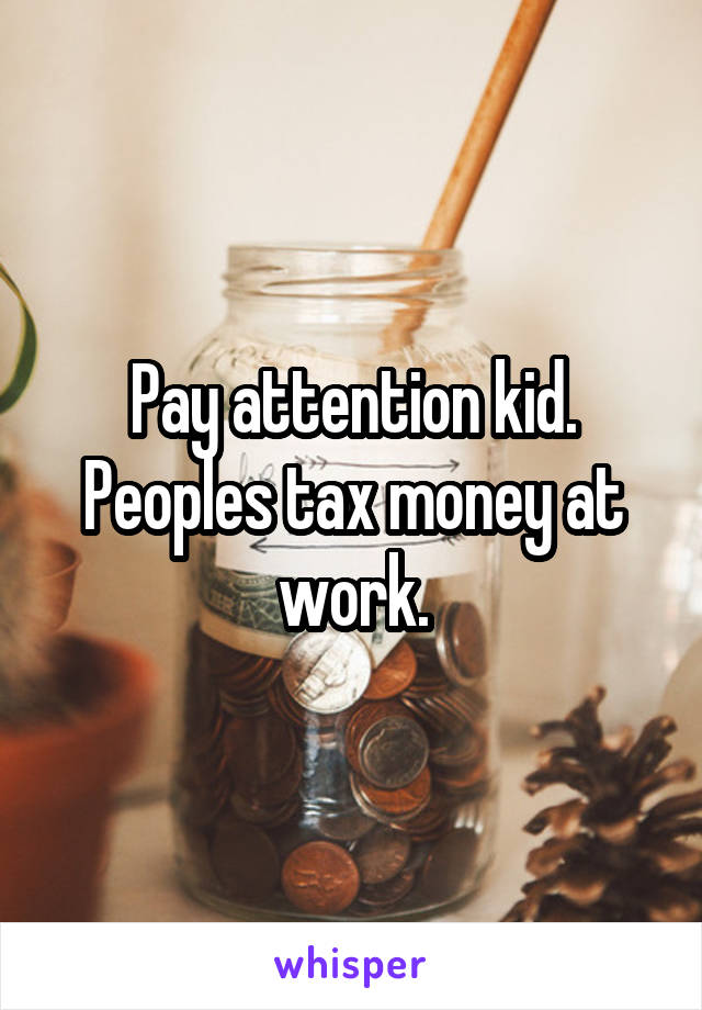 Pay attention kid. Peoples tax money at work.