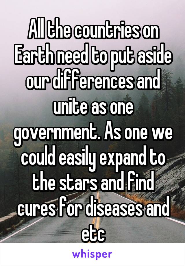 All the countries on Earth need to put aside our differences and unite as one government. As one we could easily expand to the stars and find cures for diseases and etc