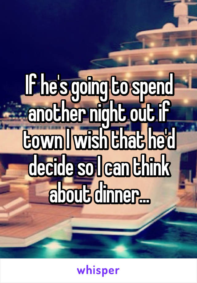 If he's going to spend another night out if town I wish that he'd decide so I can think about dinner...