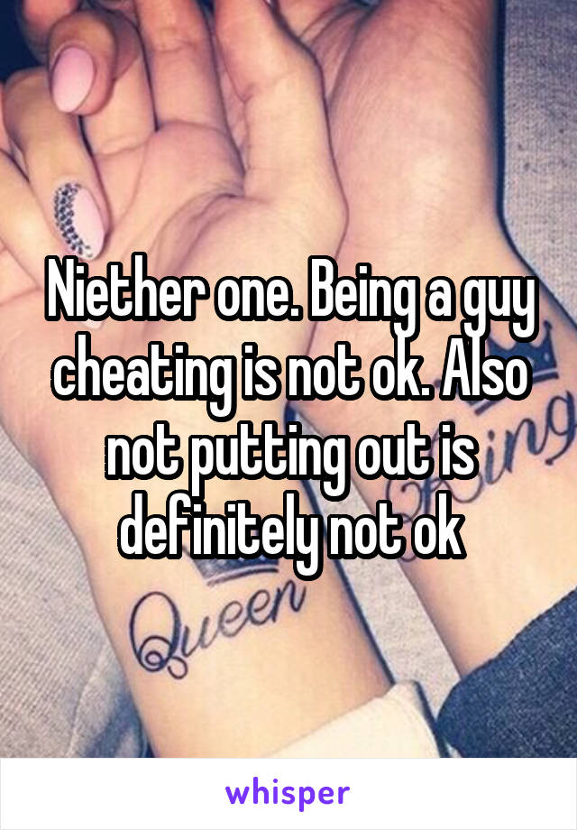 Niether one. Being a guy cheating is not ok. Also not putting out is definitely not ok