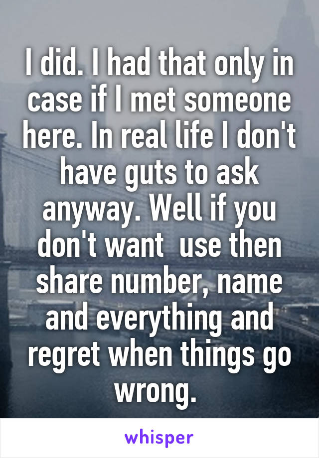 I did. I had that only in case if I met someone here. In real life I don't have guts to ask anyway. Well if you don't want  use then share number, name and everything and regret when things go wrong. 