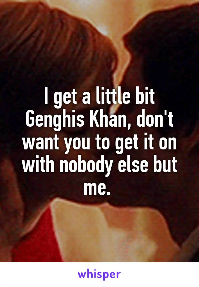 I get a little bit Genghis Khan, don't want you to get it on with nobody else but me. 