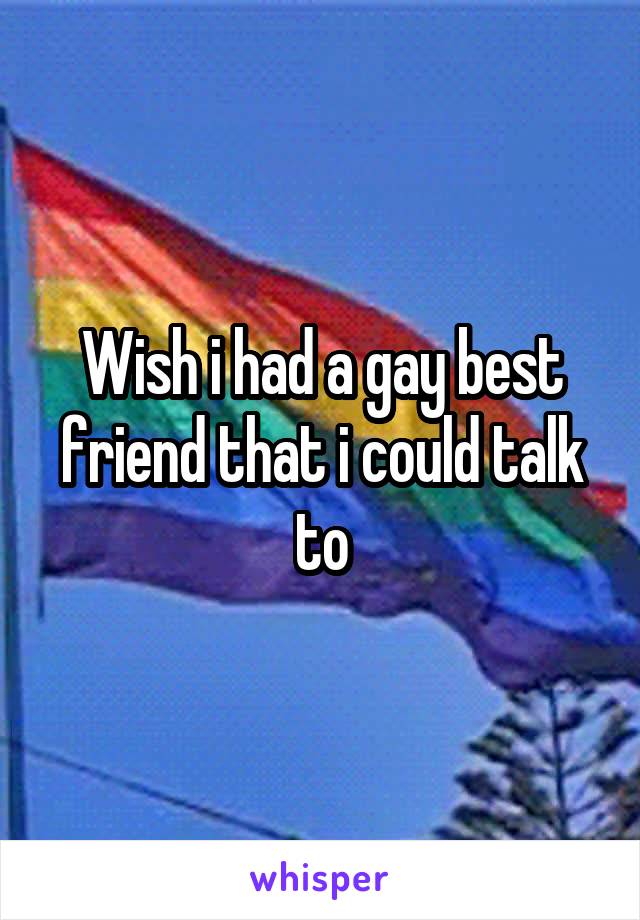 Wish i had a gay best friend that i could talk to