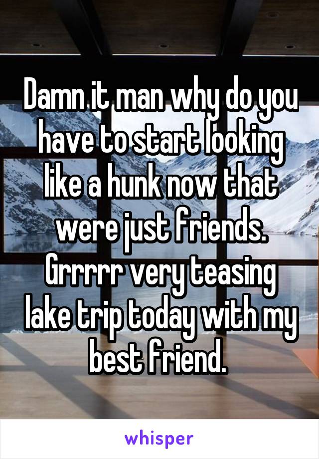 Damn it man why do you have to start looking like a hunk now that were just friends. Grrrrr very teasing lake trip today with my best friend. 