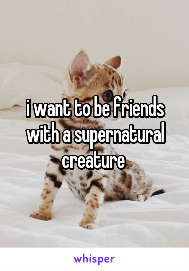 i want to be friends with a supernatural creature 