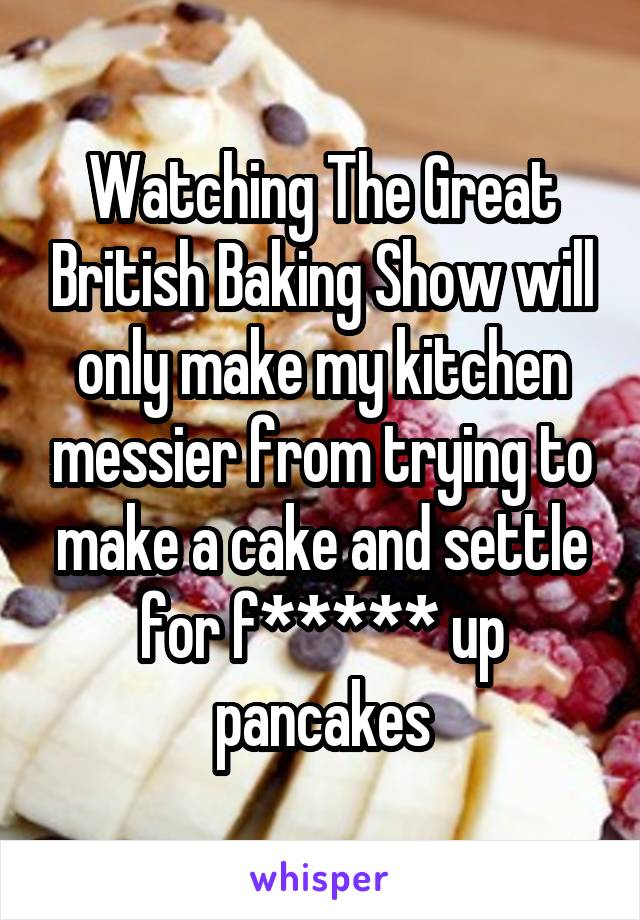 Watching The Great British Baking Show will only make my kitchen messier from trying to make a cake and settle for f***** up pancakes