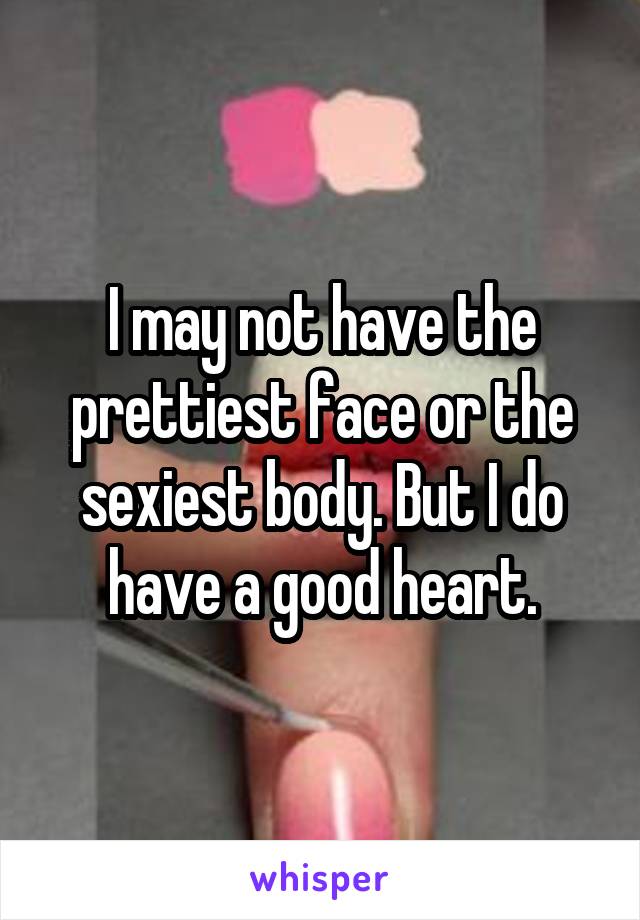 I may not have the prettiest face or the sexiest body. But I do have a good heart.