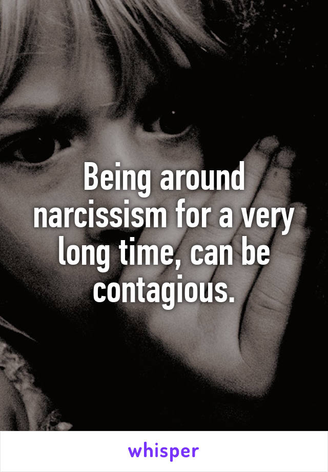 Being around narcissism for a very long time, can be contagious.