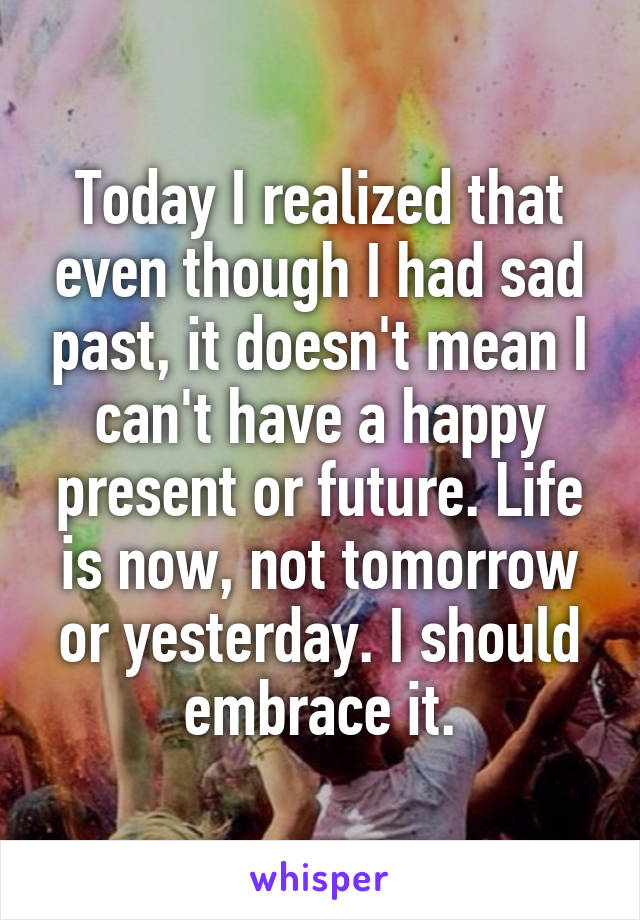 Today I realized that even though I had sad past, it doesn't mean I can't have a happy present or future. Life is now, not tomorrow or yesterday. I should embrace it.