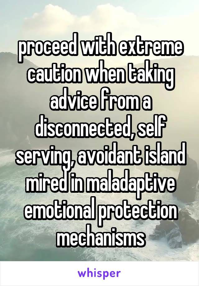 proceed with extreme caution when taking advice from a disconnected, self serving, avoidant island mired in maladaptive emotional protection mechanisms