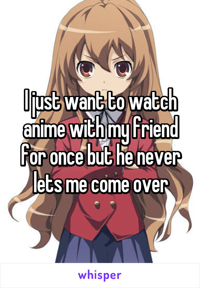 I just want to watch anime with my friend for once but he never lets me come over