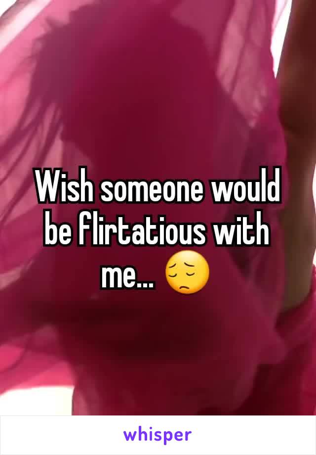 Wish someone would be flirtatious with me... 😔