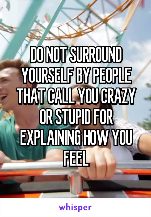 DO NOT SURROUND YOURSELF BY PEOPLE THAT CALL YOU CRAZY OR STUPID FOR EXPLAINING HOW YOU FEEL