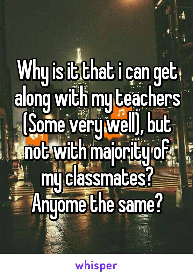 Why is it that i can get along with my teachers (Some very well), but not with majority of my classmates?
Anyome the same?