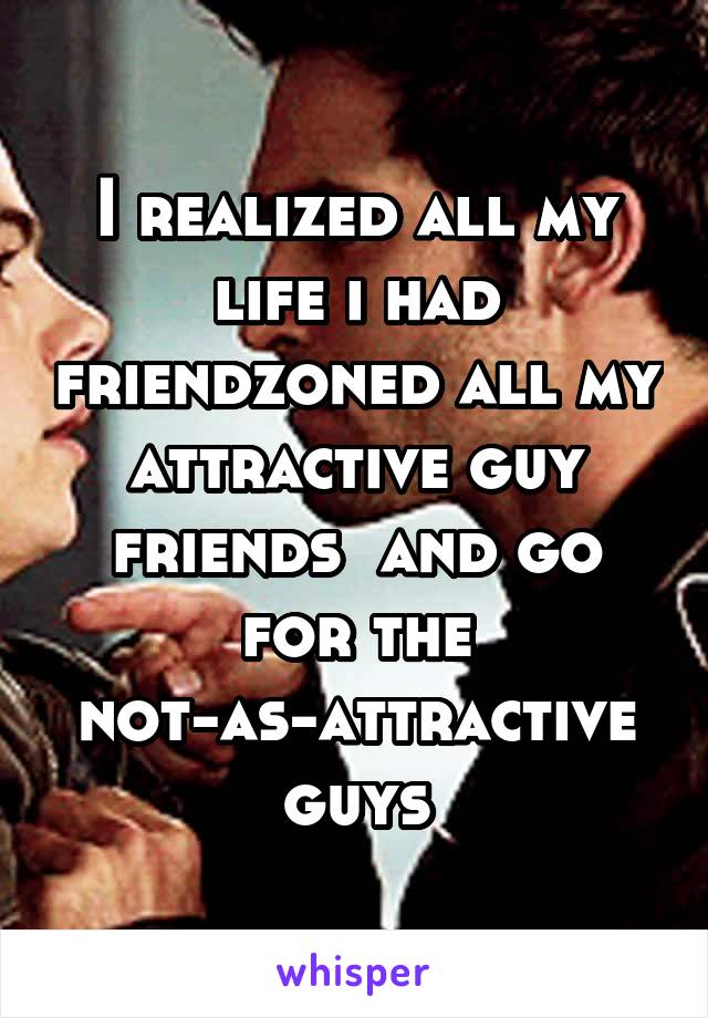 I realized all my life i had friendzoned all my attractive guy friends  and go for the not-as-attractive guys