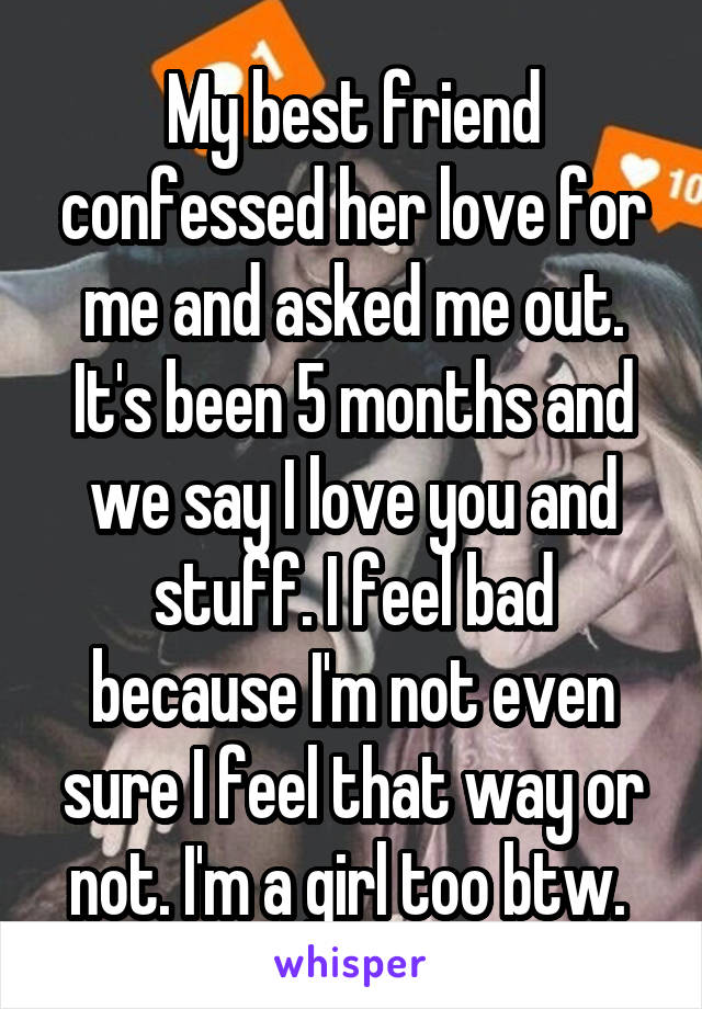 My best friend confessed her love for me and asked me out. It's been 5 months and we say I love you and stuff. I feel bad because I'm not even sure I feel that way or not. I'm a girl too btw. 