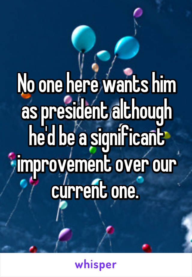 No one here wants him as president although he'd be a significant improvement over our current one. 
