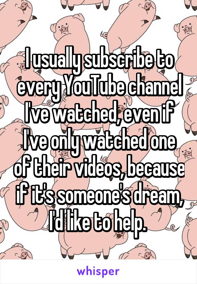 I usually subscribe to every YouTube channel I've watched, even if I've only watched one of their videos, because if it's someone's dream, I'd like to help. 