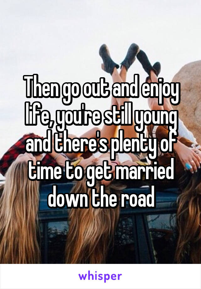 Then go out and enjoy life, you're still young and there's plenty of time to get married down the road