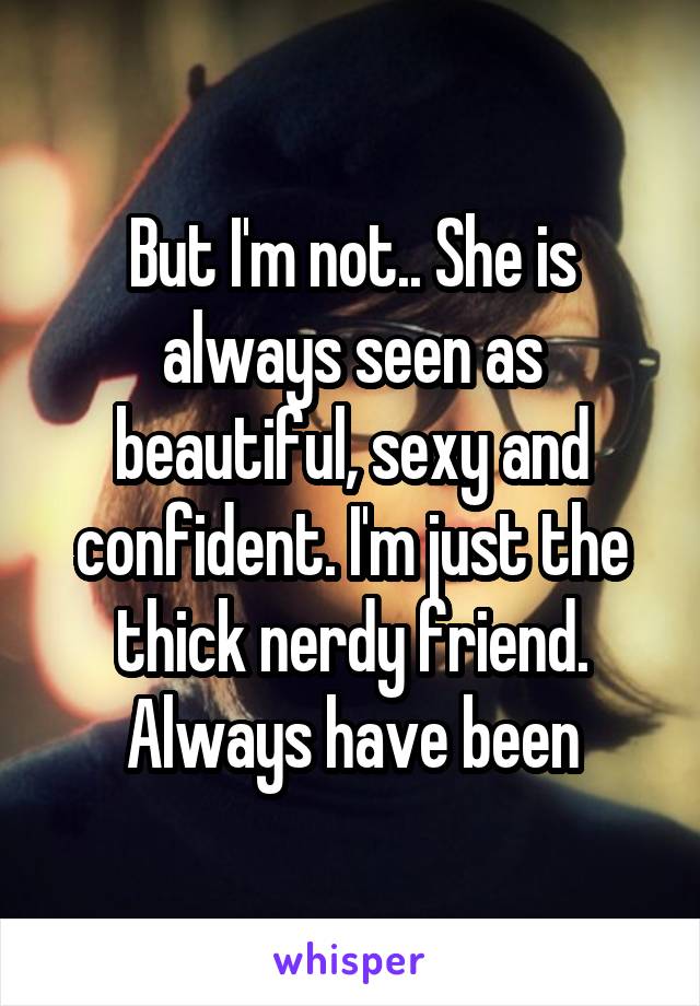 But I'm not.. She is always seen as beautiful, sexy and confident. I'm just the thick nerdy friend. Always have been