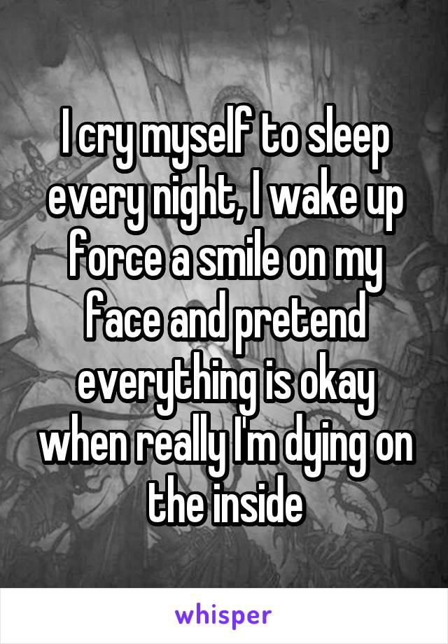 I cry myself to sleep every night, I wake up force a smile on my face and pretend everything is okay when really I'm dying on the inside