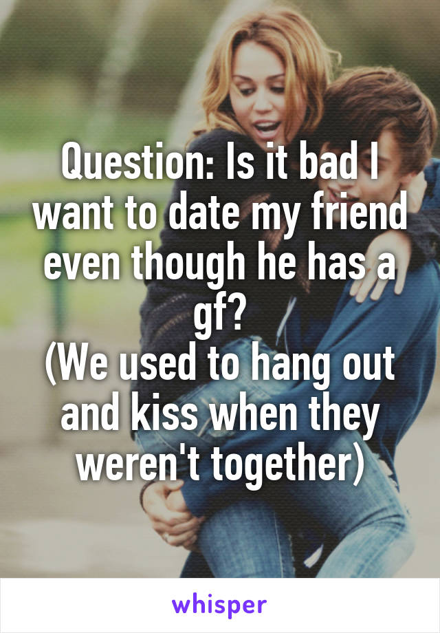 Question: Is it bad I want to date my friend even though he has a gf?
(We used to hang out and kiss when they weren't together)