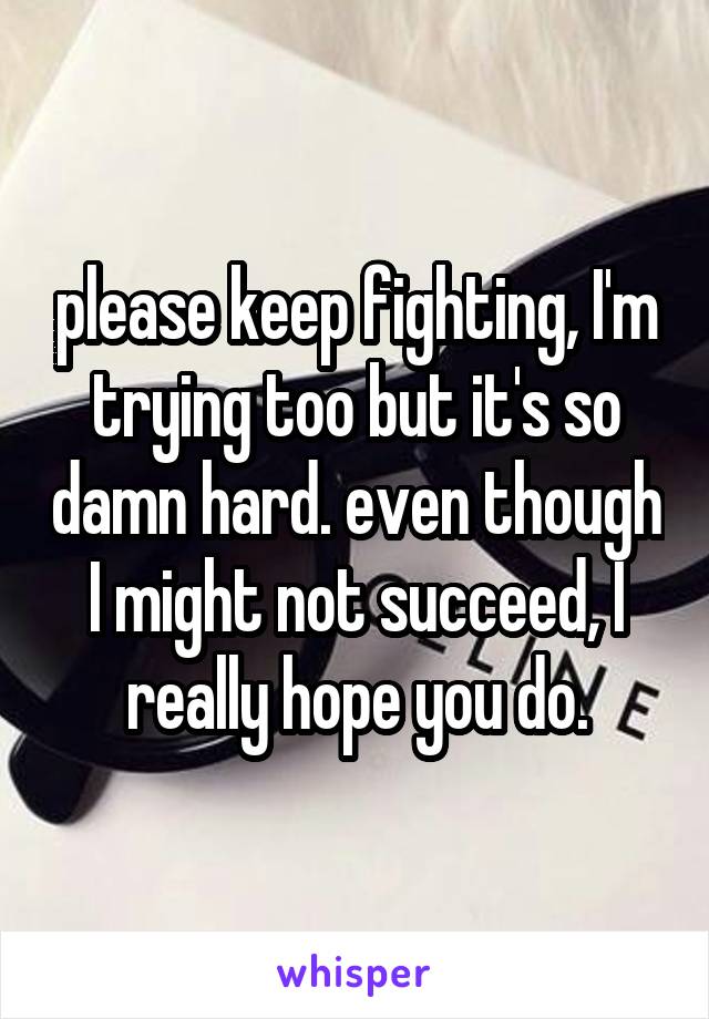 please keep fighting, I'm trying too but it's so damn hard. even though I might not succeed, I really hope you do.