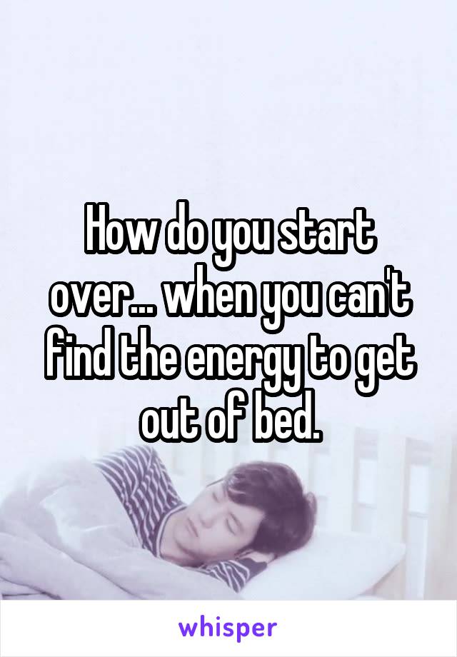 How do you start over... when you can't find the energy to get out of bed.