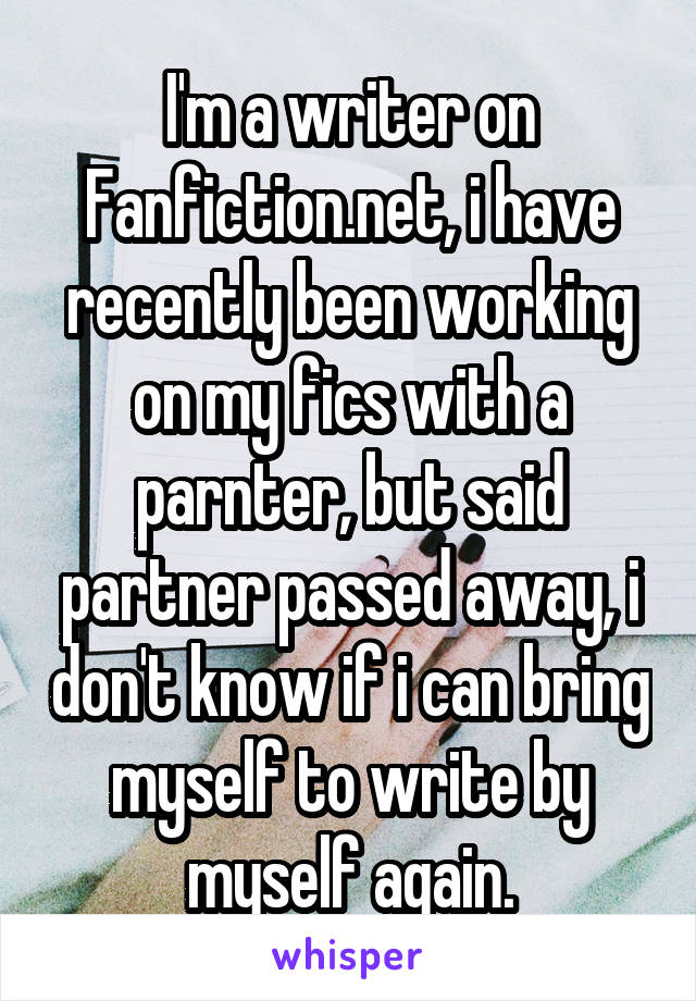 I'm a writer on Fanfiction.net, i have recently been working on my fics with a parnter, but said partner passed away, i don't know if i can bring myself to write by myself again.