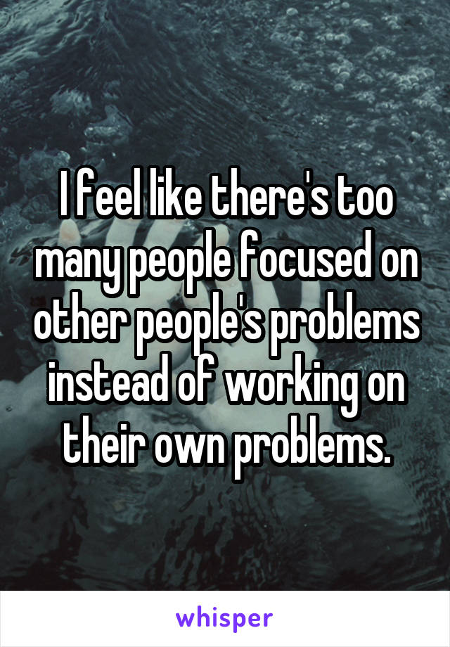 I feel like there's too many people focused on other people's problems instead of working on their own problems.