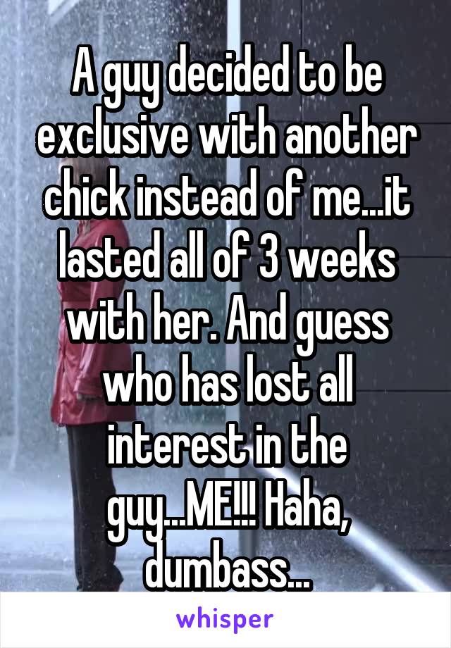 A guy decided to be exclusive with another chick instead of me...it lasted all of 3 weeks with her. And guess who has lost all interest in the guy...ME!!! Haha, dumbass...