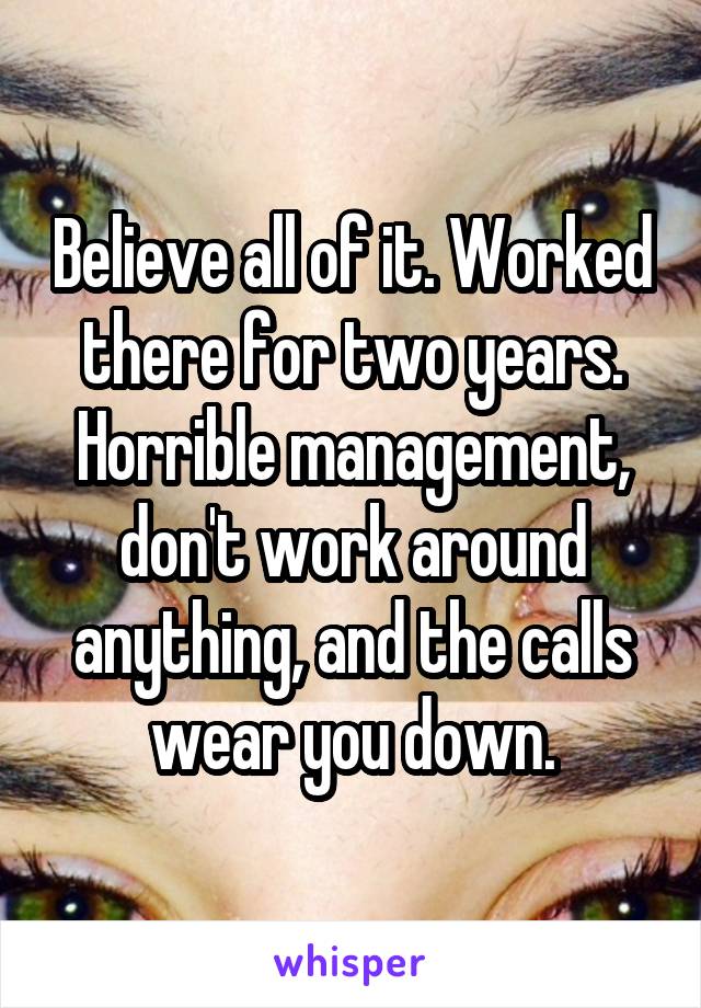 Believe all of it. Worked there for two years. Horrible management, don't work around anything, and the calls wear you down.