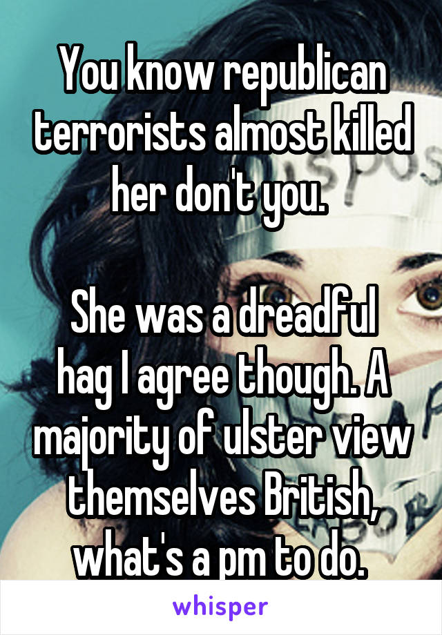 You know republican terrorists almost killed her don't you. 

She was a dreadful hag I agree though. A majority of ulster view themselves British, what's a pm to do. 