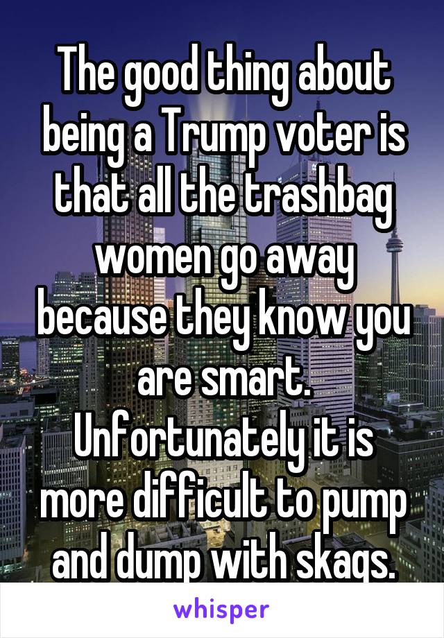 The good thing about being a Trump voter is that all the trashbag women go away because they know you are smart. Unfortunately it is more difficult to pump and dump with skags.