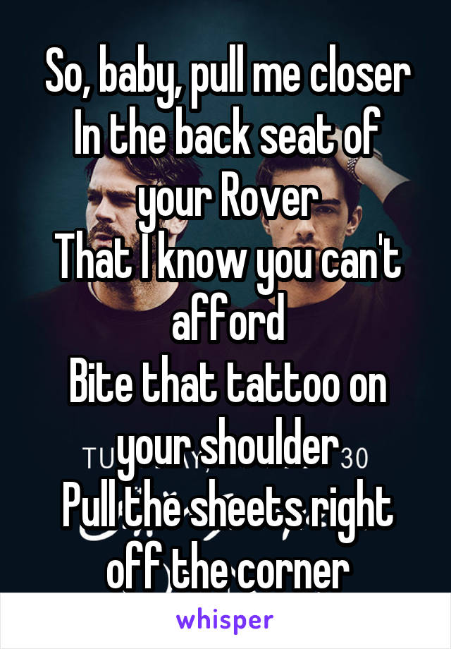 So, baby, pull me closer
In the back seat of your Rover
That I know you can't afford
Bite that tattoo on your shoulder
Pull the sheets right off the corner