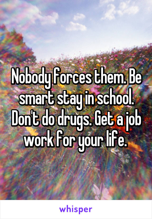 Nobody forces them. Be smart stay in school. Don't do drugs. Get a job work for your life. 