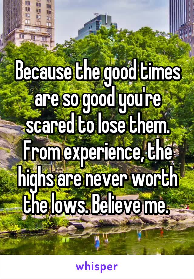 Because the good times are so good you're scared to lose them. From experience, the highs are never worth the lows. Believe me. 