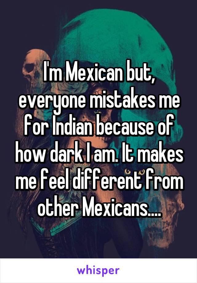 I'm Mexican but, everyone mistakes me for Indian because of how dark I am. It makes me feel different from other Mexicans....