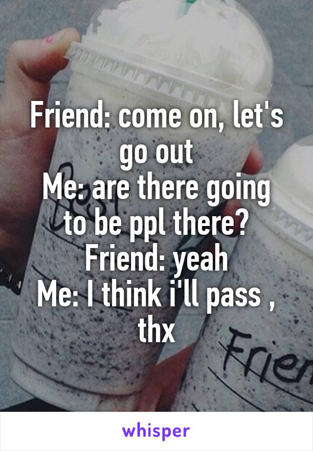 Friend: come on, let's go out
Me: are there going to be ppl there?
Friend: yeah
Me: I think i'll pass , thx