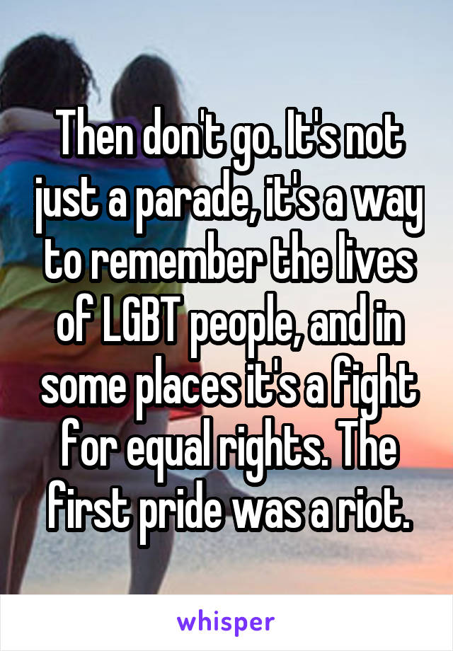 Then don't go. It's not just a parade, it's a way to remember the lives of LGBT people, and in some places it's a fight for equal rights. The first pride was a riot.