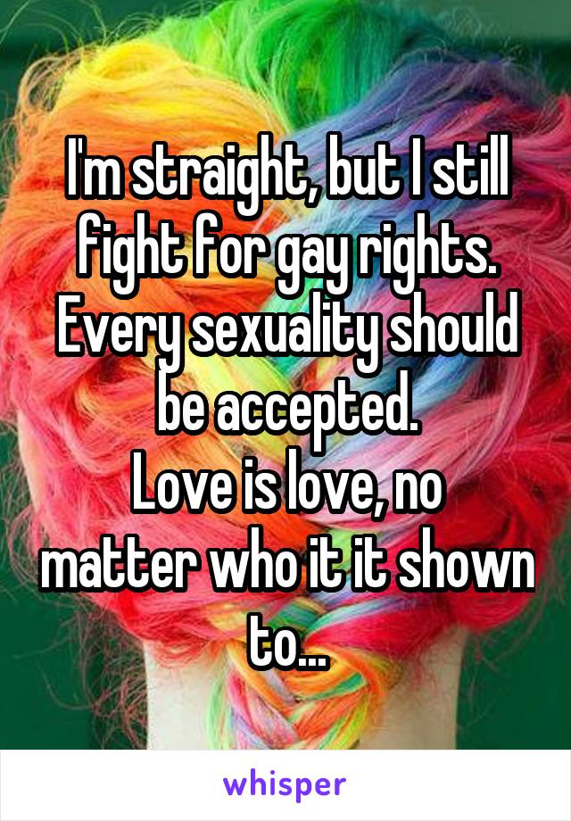 I'm straight, but I still fight for gay rights.
Every sexuality should be accepted.
Love is love, no matter who it it shown to...