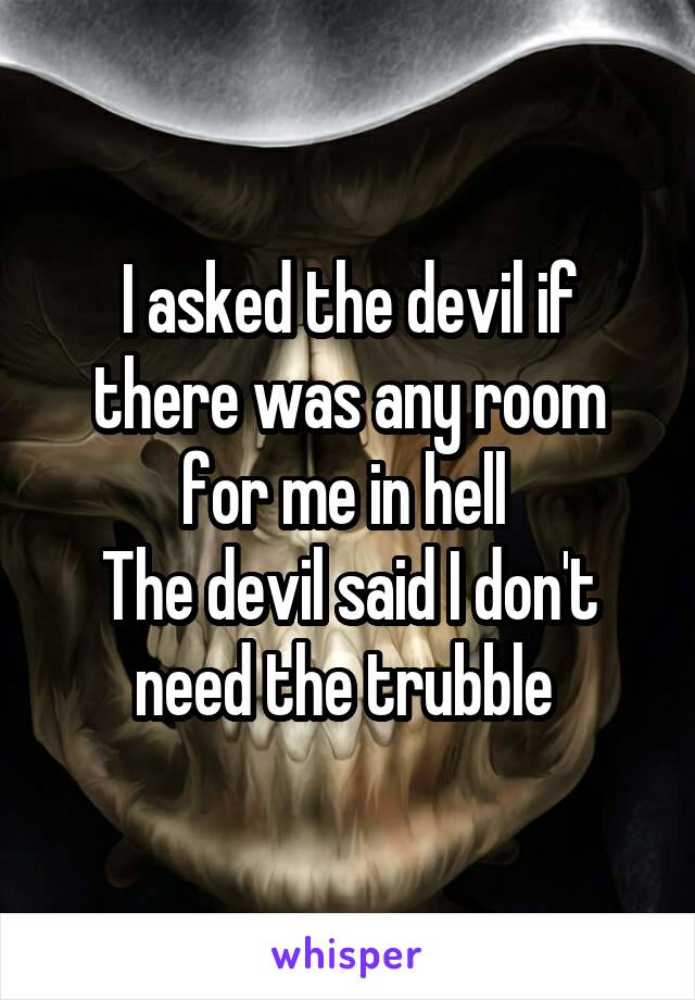 I asked the devil if there was any room for me in hell 
The devil said I don't need the trubble 